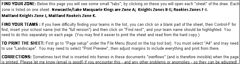 Text Box: FIND YOUR ZONE: Below this page you will see some small "tabs"; by clicking on these you will open each "sheet" of the draw. Each zone is listed on one sheet. Newcastle/Lake Macquarie Kings are Zone A;  Knights Zones B-E; Rookies Zones F-I.   
Maitland Knights Zone J, Maitland Rookeis Zone K.
              
FIND YOUR TEAMS : If you have difficulty finding your teams in the list, you can click on a blank part of the sheet, then Control-F for find, insert your school name (not the "full version") and then click on "Find next", and your team name should be highlighted. You need to do this separately on each page. (You may find it easier to print the sheet and read from the hard copy.)

TO PRINT THE SHEET: First go to "Page setup" under the File Menu (found on the top tool bar). You must select "A4" and may need to use "Landscape". You may need to select "Print Preview", then adjust margins to include everything and print from there.

CORRECTIONS: Sometimes text that is inserted into frames in these documents "overflows" (and is therefore invisible) when the page is printed. Please let me know (email is good!) if you encounter this - and any other problems or anomolies - so they can be adjusted!