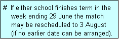 Text Box: #  If either school finishes term in the
    week ending 29 June the match 
    may be rescheduled to 3 August
    (if no earlier date can be arranged).