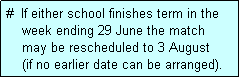 Text Box: #  If either school finishes term in the
    week ending 29 June the match 
    may be rescheduled to 3 August 
    (if no earlier date can be arranged).