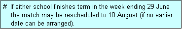 Text Box: #  If either school finishes term in the week ending 29 June
    the match may be rescheduled to 10 August (if no earlier
    date can be arranged).