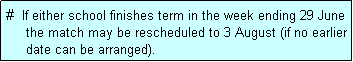 Text Box: #  If either school finishes term in the week ending 29 June
     the match may be rescheduled to 3 August (if no earlier
     date can be arranged).