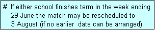 Text Box: #  If either school finishes term in the week ending
    29 June the match may be rescheduled to
    3 August (if no earlier  date can be arranged).
