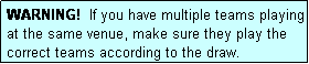 Text Box: WARNING!  If you have multiple teams playing at the same venue, make sure they play the correct teams according to the draw.
