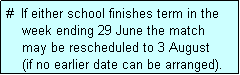 Text Box: #  If either school finishes term in the
    week ending 29 June the match 
    may be rescheduled to 3 August 
    (if no earlier date can be arranged).