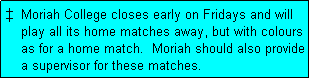 Text Box: �  Moriah College closes early on Fridays and will
    play all its home matches away, but with colours
    as for a home match.  Moriah should also provide
    a supervisor for these matches.