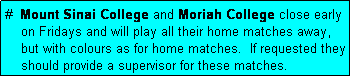 Text Box: #  Mount Sinai College and Moriah College close early
    on Fridays and will play all their home matches away,
    but with colours as for home matches.  If requested they
    should provide a supervisor for these matches.