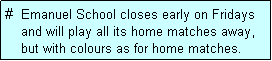 Text Box: #  Emanuel School closes early on Fridays
    and will play all its home matches away,
    but with colours as for home matches. 