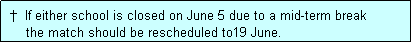 Text Box:  �  If either school is closed on June 5 due to a mid-term break
     the match should be rescheduled to19 June.