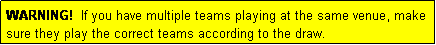 Text Box: WARNING!  If you have multiple teams playing at the same venue, make sure they play the correct teams according to the draw.