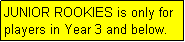 Text Box: JUNIOR ROOKIES is only for  players in Year 3 and below.