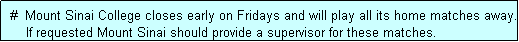 Text Box:  #  Mount Sinai College closes early on Fridays and will play all its home matches away.
     If requested Mount Sinai should provide a supervisor for these matches.