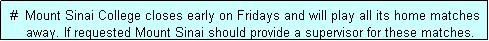 Text Box:  #  Mount Sinai College closes early on Fridays and will play all its home matches
     away. If requested Mount Sinai should provide a supervisor for these matches. 