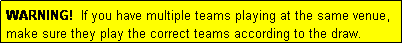 Text Box: WARNING!  If you have multiple teams playing at the same venue, make sure they play the correct teams according to the draw.