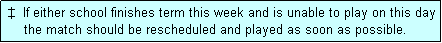Text Box:  �  If either school finishes term this week and is unable to play on this day
     the match should be rescheduled and played as soon as possible.