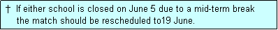 Text Box:  �  If either school is closed on June 5 due to a mid-term break
     the match should be rescheduled to19 June.