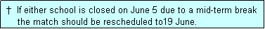 Text Box:  �  If either school is closed on June 5 due to a mid-term break
     the match should be rescheduled to19 June.