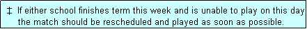 Text Box:  �  If either school finishes term this week and is unable to play on this day
     the match should be rescheduled and played as soon as possible.