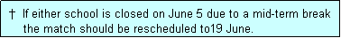 Text Box:  �  If either school is closed on June 5 due to a mid-term break
     the match should be rescheduled to19 June.