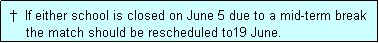 Text Box:  �  If either school is closed on June 5 due to a mid-term break
     the match should be rescheduled to19 June.